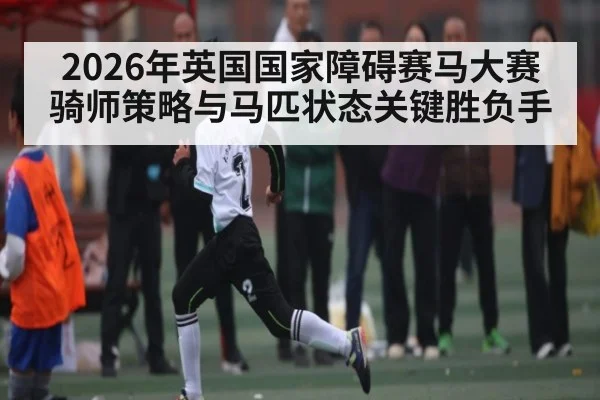2026年英国国家障碍赛马大赛骑师策略与马匹状态关键胜负手